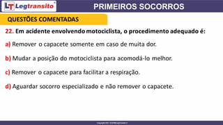 22. Em acidente envolvendomotociclista, o procedimento adequado é:
a) Remover o capacete somente em caso de muita dor.
b) Mudar a posição do motociclista para acomodá-lo melhor.
c) Remover o capacete para facilitar a respiração.
d) Aguardar socorro especializado e não remover o capacete.
QUESTÕES COMENTADAS
 