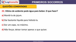 23. Vítima de acidente pede água para beber. O que fazer?
a) Mantê-la de jejum.
b) Dar bastante líquido para hidratá-la.
c) Dar um copo, no máximo.
d) Não forçar, deixar tomar apenas o que quiser.
QUESTÕES COMENTADAS
 