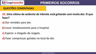25. Uma vítima de acidente de trânsito está gritando com muita dor. O que
fazer?
a) Dar remédio para dor.
b) Levar imediatamente para o hospital.
c) Esperar a chegada do resgate.
d) Fazer compressas geladas no local da dor.
QUESTÕES COMENTADAS
 