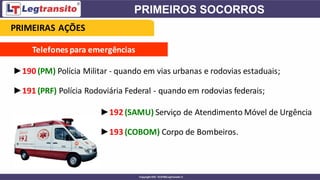 Telefones para emergências
►190 (PM) Polícia Militar - quando em vias urbanas e rodovias estaduais;
►191 (PRF) Polícia Rodoviária Federal - quando em rodovias federais;
►192 (SAMU) Serviço de Atendimento Móvel de Urgência
►193 (COBOM) Corpo de Bombeiros.
PRIMEIRAS AÇÕES
 
