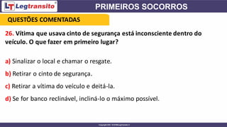 26. Vítima que usava cinto de segurança está inconsciente dentro do
veículo. O que fazer em primeiro lugar?
a) Sinalizar o local e chamar o resgate.
b) Retirar o cinto de segurança.
c) Retirar a vítima do veículo e deitá-la.
d) Se for banco reclinável, incliná-lo o máximo possível.
QUESTÕES COMENTADAS
 