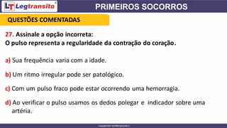 27. Assinale a opção incorreta:
O pulso representa a regularidade da contração do coração.
a) Sua frequência varia com a idade.
b) Um ritmo irregular pode ser patológico.
c) Com um pulso fraco pode estar ocorrendo uma hemorragia.
d) Ao verificar o pulso usamos os dedos polegar e indicador sobre uma
artéria.
QUESTÕES COMENTADAS
 