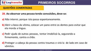 28. Ao observar uma pessoa tendo convulsões, deve-se:
a) Não intervir, porque isto passa espontaneamente.
b) Abrir a boca da vítima, colocar um pano entre os dentes para evitar que
ela morda a língua.
c) Pedir ajuda de outras pessoas, tentar imobilizá-la, segurando-a
firmemente, contra o chão.
d) Proteger a cabeça da pessoa contra traumas e virá-la de lado em caso de
vômitos.
QUESTÕES COMENTADAS
 