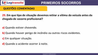 29. Em que tipo de situação devemos retirar a vítima do veículo antes da
chegada de socorro profissional?
a) Quando estiver chovendo.
b) Quando houver perigo de incêndio ou outros riscos evidentes.
c) Em qualquer situação.
d) Quando o acidente ocorrer à noite.
QUESTÕES COMENTADAS
 