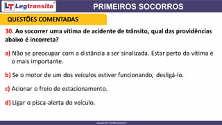 30. Ao socorrer uma vítima de acidente de trânsito, qual das providências
abaixo é incorreta?
a) Não se preocupar com a distância a ser sinalizada. Estar perto da vítima é
o mais importante.
b) Se o motor de um dos veículos estiver funcionando, desligá-lo.
c) Acionar o freio de estacionamento.
d) Ligar o pisca-alerta do veículo.
QUESTÕES COMENTADAS
 