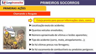 Chamando o Resgate
►Localização exata do acidente;
►Quantos veículos envolvidos;
►Número aproximado de vítimas e lesões aparentes;
►Tipo do acidente (carro, moto, atropelamento...);
►Se há vítimas presas nas ferragens;
►Se há vazamentode combustíveis ou produtos perigosos.
Esteja pronto para passar informações úteis, como:
PRIMEIRAS AÇÕES
 