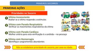 Prioridades no Socorro
Vítima inconsciente
Não se estabelece prioridade de socorro, por sexo ou idade.
1
2
3
4
Vítima com Parada Respiratória
Vítima com Parada Cardíaca
Vítima com Hemorragia
Avaliar se a vítima responde a estímulos
Verificar os movimentos respiratórios da vítima
Melhor artéria para esta verificação é a carótida – no pescoço
Identifique sangramentos abundantes
PRIMEIRAS AÇÕES
PRIMEIROS SOCORROS
 