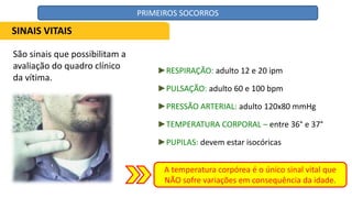 São sinais que possibilitam a
avaliação do quadro clínico
da vítima.
►RESPIRAÇÃO: adulto 12 e 20 ipm
►PULSAÇÃO: adulto 60 e 100 bpm
►PRESSÃO ARTERIAL: adulto 120x80 mmHg
►TEMPERATURA CORPORAL – entre 36° e 37°
►PUPILAS: devem estar isocóricas
A temperatura corpórea é o único sinal vital que
NÃO sofre variações em consequência da idade.
SINAIS VITAIS
PRIMEIROS SOCORROS
 