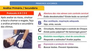 Protocolo A B C D E
Após avaliar os riscos, sinalizar
o local e chamar o resgate, faça
a análise primária e secundária
das vítimas.
Análise Primária / Secundária
PRIMEIROS SOCORROS
 
