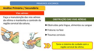Vias aéreas
Faça a manutenção das vias aéreas
da vítima e mantenha o controle da
região cervical da coluna.
►Obstruídas pela língua, alimentos ou sangue
►Fraturas na face
►Traumas cervicais
OBSTRUÇÃO DAS VIAS AÉREAS
Tome o máximo de cuidado com a
região cervical da vítima.
Análise Primária / Secundária
PRIMEIROS SOCORROS
 