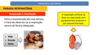 Respiração e Ventilação
Feita a manutenção das vias aéreas,
é hora de observar se a respiração
ocorre de forma adequada.
 Veja
 Escute
 Sinta
A respiração artificial só
deve ser executada com
equipamentos próprios e
por pessoal treinado.
PARADA RESPIRATÓRIA
PRIMEIROS SOCORROS
 