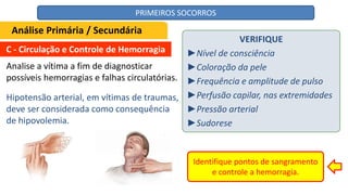 C - Circulação e Controle de Hemorragia
Analise a vítima a fim de diagnosticar
possíveis hemorragias e falhas circulatórias.
VERIFIQUE
►Nível de consciência
►Coloração da pele
►Frequência e amplitude de pulso
►Perfusão capilar, nas extremidades
►Pressão arterial
►Sudorese
Identifique pontos de sangramento
e controle a hemorragia.
Análise Primária / Secundária
Hipotensão arterial, em vítimas de traumas,
deve ser considerada como consequência
de hipovolemia.
PRIMEIROS SOCORROS
 