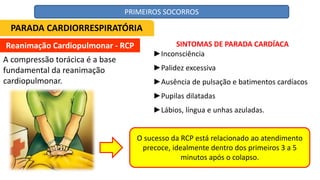 Reanimação Cardiopulmonar - RCP
A compressão torácica é a base
fundamental da reanimação
cardiopulmonar.
SINTOMAS DE PARADA CARDÍACA
►Inconsciência
►Palidez excessiva
►Ausência de pulsação e batimentos cardíacos
►Pupilas dilatadas
►Lábios, língua e unhas azuladas.
O sucesso da RCP está relacionado ao atendimento
precoce, idealmente dentro dos primeiros 3 a 5
minutos após o colapso.
PARADA CARDIORRESPIRATÓRIA
PRIMEIROS SOCORROS
 