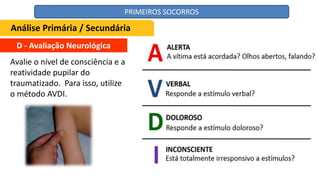 D - Avaliação Neurológica
Avalie o nível de consciência e a
reatividade pupilar do
traumatizado. Para isso, utilize
o método AVDI.
Análise Primária / Secundária
PRIMEIROS SOCORROS
 