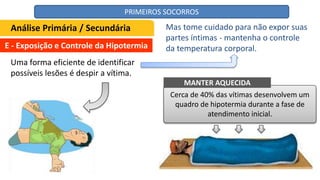 E - Exposição e Controle da Hipotermia
Uma forma eficiente de identificar
possíveis lesões é despir a vítima.
Cerca de 40% das vítimas desenvolvem um
quadro de hipotermia durante a fase de
atendimento inicial.
Análise Primária / Secundária Mas tome cuidado para não expor suas
partes íntimas - mantenha o controle
da temperatura corporal.
MANTER AQUECIDA
PRIMEIROS SOCORROS
 