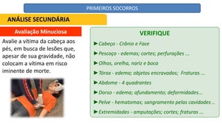 Avaliação Minuciosa
Avalie a vítima da cabeça aos
pés, em busca de lesões que,
apesar de sua gravidade, não
colocam a vítima em risco
iminente de morte.
VERIFIQUE
►Cabeça - Crânio e Face
►Pescoço - edemas; cortes; perfurações ...
►Olhos, orelha, nariz e boca
►Tórax - edema; objetos encravados; Fraturas ...
►Abdome - 4 quadrantes
►Dorso - edema; afundamento; deformidades...
►Pelve - hematomas; sangramento pelas cavidades ..
►Extremidades - amputações; cortes; fraturas ...
ANÁLISE SECUNDÁRIA
PRIMEIROS SOCORROS
 