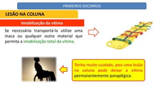 Imobilização da vítima
Se necessário transportá-la utilize uma
maca ou qualquer outro material que
permita a imobilização total da vítima.
Tenha muito cuidado, pois uma lesão
na coluna pode deixar a vítima
permanentemente paraplégica.
LESÃO NA COLUNA
PRIMEIROS SOCORROS
 