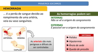 ... é a perda de sangue devido ao
rompimento de uma artéria,
veia ou vaso sanguíneo.
As arteriais são mais
perigosas e difíceis de
ser controladas
INTERNAS
►Palidez
►Hipotermia
►Ânsia de sede
►Queda de pressão
HEMORRAGIA
As hemorragias podem ser:
Não se vê a origem do sangramento
EXTERNAS
É possível ver a origem do sangramento
SINTOMAS
PRIMEIROS SOCORROS
 