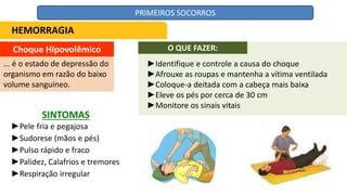 Choque Hipovolêmico
... é o estado de depressão do
organismo em razão do baixo
volume sanguíneo.
SINTOMAS
►Pele fria e pegajosa
►Sudorese (mãos e pés)
►Pulso rápido e fraco
►Palidez, Calafrios e tremores
►Respiração irregular
HEMORRAGIA
O QUE FAZER:
►Identifique e controle a causa do choque
►Afrouxe as roupas e mantenha a vítima ventilada
►Coloque-a deitada com a cabeça mais baixa
►Eleve os pés por cerca de 30 cm
►Monitore os sinais vitais
PRIMEIROS SOCORROS
 