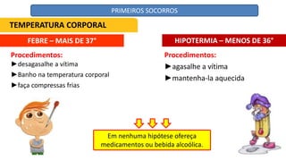FEBRE – MAIS DE 37° HIPOTERMIA – MENOS DE 36°
Procedimentos:
►agasalhe a vítima
►mantenha-la aquecida
Em nenhuma hipótese ofereça
medicamentos ou bebida alcoólica.
Procedimentos:
►desagasalhe a vítima
►Banho na temperatura corporal
►faça compressas frias
TEMPERATURA CORPORAL
PRIMEIROS SOCORROS
 