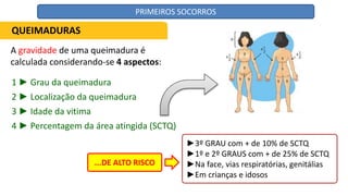 A gravidade de uma queimadura é
calculada considerando-se 4 aspectos:
QUEIMADURAS
1 ► Grau da queimadura
2 ► Localização da queimadura
3 ► Idade da vitima
4 ► Percentagem da área atingida (SCTQ)
...DE ALTO RISCO
►3º GRAU com + de 10% de SCTQ
►1º e 2º GRAUS com + de 25% de SCTQ
►Na face, vias respiratórias, genitálias
►Em crianças e idosos
PRIMEIROS SOCORROS
 