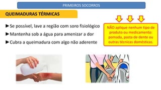 ►Se possível, lave a região com soro fisiológico
►Mantenha sob a água para amenizar a dor
►Cubra a queimadura com algo não aderente
NÃO aplique nenhum tipo de
produto ou medicamento:
pomada, pasta de dente ou
outras técnicas domésticas.
QUEIMADURAS TÉRMICAS
PRIMEIROS SOCORROS
 