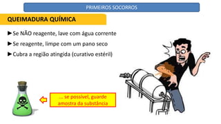 ►Se NÃO reagente, lave com água corrente
►Se reagente, limpe com um pano seco
►Cubra a região atingida (curativo estéril)
... se possível, guarde
amostra da substância
QUEIMADURA QUÍMICA
PRIMEIROS SOCORROS
 