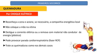 Por CHOQUE ELÉTRICO
►Reconheça a cena e acione, se necessário, a companhia energética local
►Não coloque a mão na vítima
►Desligue a corrente elétrica ou a remova com material não condutor de
energia (plástico)
►Pode provocar parada cardiorrespiratória (fazer RCP)
►Trate as queimaduras como nos demais casos
QUEIMADURA
PRIMEIROS SOCORROS
 
