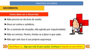 ►Não precisa ser da área de saúde;
►Deve ser calmo e solidário;
►Ter o controle da situação, não agindo por impulsividade;
►Não ser omisso. Porém, limitar-se a fazer o que sabe.
►Não agir sob risco à sua própria segurança.
Como deve ser o Socorrista
Identifique-se , diga que está ali para ajudar. Conheça e respeite os seus limites.
SOCORRISTA
PRIMEIROS SOCORROS
 