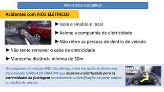 ►Isole e sinalize o local
►Acione a companhia de eletricidade
►Não retire as pessoas de dentro do veículo
Acidentes com FIOS ELÉTRICOS
►Não tente remover o cabo de eletricidade
►Mantenha distância mínima de 30m
Os ocupantes do veículo NÃO são eletrocutados em razão do fenômeno
denominado GAIOLA DE FARADAY que dispersa a eletricidade para as
extremidades da fuselagem neutralizando a eletrificação na parte central
ou núcleo do veículo.
PRIMEIROS SOCORROS
 