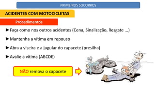 Procedimentos
►Faça como nos outros acidentes (Cena, Sinalização, Resgate ...)
►Mantenha a vítima em repouso
►Abra a viseira e a jugular do capacete (presilha)
►Avalie a vítima (ABCDE)
NÃO remova o capacete
ACIDENTES COM MOTOCICLETAS
PRIMEIROS SOCORROS
 