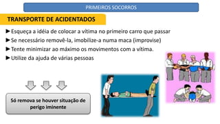 ►Esqueça a idéia de colocar a vítima no primeiro carro que passar
►Se necessário removê-la, imobilize-a numa maca (improvise)
►Tente minimizar ao máximo os movimentos com a vítima.
►Utilize da ajuda de várias pessoas
Só remova se houver situação de
perigo iminente
TRANSPORTE DE ACIDENTADOS
PRIMEIROS SOCORROS
 