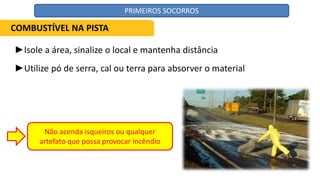 ►Isole a área, sinalize o local e mantenha distância
►Utilize pó de serra, cal ou terra para absorver o material
Não acenda isqueiros ou qualquer
artefato que possa provocar incêndio
COMBUSTÍVEL NA PISTA
PRIMEIROS SOCORROS
 