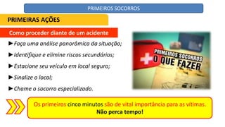 Como proceder diante de um acidente
►Faça uma análise panorâmica da situação;
►Identifique e elimine riscos secundários;
►Estacione seu veículo em local seguro;
►Sinalize o local;
►Chame o socorro especializado.
Os primeiros cinco minutos são de vital importância para as vítimas.
Não perca tempo!
PRIMEIRAS AÇÕES
PRIMEIROS SOCORROS
 