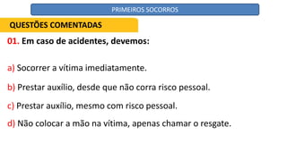 01. Em caso de acidentes, devemos:
a) Socorrer a vítima imediatamente.
b) Prestar auxílio, desde que não corra risco pessoal.
c) Prestar auxílio, mesmo com risco pessoal.
d) Não colocar a mão na vítima, apenas chamar o resgate.
QUESTÕES COMENTADAS
PRIMEIROS SOCORROS
 