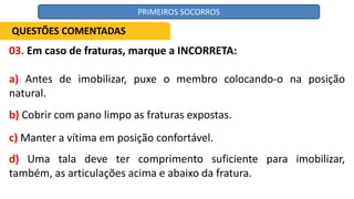 03. Em caso de fraturas, marque a INCORRETA:
a) Antes de imobilizar, puxe o membro colocando-o na posição
natural.
b) Cobrir com pano limpo as fraturas expostas.
c) Manter a vítima em posição confortável.
d) Uma tala deve ter comprimento suficiente para imobilizar,
também, as articulações acima e abaixo da fratura.
QUESTÕES COMENTADAS
PRIMEIROS SOCORROS
 