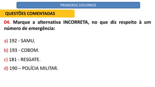 04. Marque a alternativa INCORRETA, no que diz respeito à um
número de emergência:
a) 192 - SAMU.
b) 193 - COBOM.
c) 181 - RESGATE.
d) 190 – POLÍCIA MILITAR.
QUESTÕES COMENTADAS
PRIMEIROS SOCORROS
 
