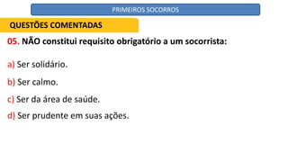05. NÃO constitui requisito obrigatório a um socorrista:
a) Ser solidário.
b) Ser calmo.
c) Ser da área de saúde.
d) Ser prudente em suas ações.
QUESTÕES COMENTADAS
PRIMEIROS SOCORROS
 