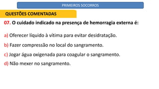 07. O cuidado indicado na presença de hemorragia externa é:
a) Oferecer líquido à vítima para evitar desidratação.
b) Fazer compressão no local do sangramento.
c) Jogar água oxigenada para coagular o sangramento.
d) Não mexer no sangramento.
QUESTÕES COMENTADAS
PRIMEIROS SOCORROS
 