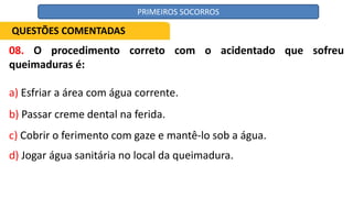 08. O procedimento correto com o acidentado que sofreu
queimaduras é:
a) Esfriar a área com água corrente.
b) Passar creme dental na ferida.
c) Cobrir o ferimento com gaze e mantê-lo sob a água.
d) Jogar água sanitária no local da queimadura.
QUESTÕES COMENTADAS
PRIMEIROS SOCORROS
 