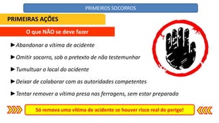 O que NÃO se deve fazer
►Abandonar a vítima de acidente
►Omitir socorro, sob o pretexto de não testemunhar
►Tumultuar o local do acidente
►Deixar de colaborar com as autoridades competentes
►Tentar remover a vítima presa nas ferragens, sem estar preparado
Só remova uma vítima de acidente se houver risco real de perigo!
PRIMEIRAS AÇÕES
PRIMEIROS SOCORROS
 