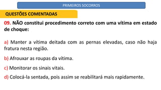 09. NÃO constitui procedimento correto com uma vítima em estado
de choque:
a) Manter a vítima deitada com as pernas elevadas, caso não haja
fratura nesta região.
b) Afrouxar as roupas da vítima.
c) Monitorar os sinais vitais.
d) Colocá-la sentada, pois assim se reabilitará mais rapidamente.
QUESTÕES COMENTADAS
PRIMEIROS SOCORROS
 