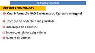 10. Qual informação NÃO é relevante ao ligar para o resgate?
a) Descrição do acidente e sua gravidade.
b) Localização do acidente.
c) Endereço e telefone das vítimas.
d) Número de vítimas.
QUESTÕES COMENTADAS
PRIMEIROS SOCORROS
 