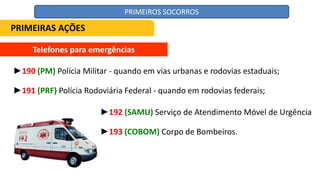 Telefones para emergências
►190 (PM) Polícia Militar - quando em vias urbanas e rodovias estaduais;
►191 (PRF) Polícia Rodoviária Federal - quando em rodovias federais;
►192 (SAMU) Serviço de Atendimento Móvel de Urgência
►193 (COBOM) Corpo de Bombeiros.
PRIMEIRAS AÇÕES
PRIMEIROS SOCORROS
 