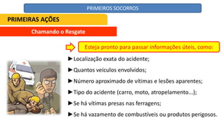 Chamando o Resgate
►Localização exata do acidente;
►Quantos veículos envolvidos;
►Número aproximado de vítimas e lesões aparentes;
►Tipo do acidente (carro, moto, atropelamento...);
►Se há vítimas presas nas ferragens;
►Se há vazamento de combustíveis ou produtos perigosos.
Esteja pronto para passar informações úteis, como:
PRIMEIRAS AÇÕES
PRIMEIROS SOCORROS
 