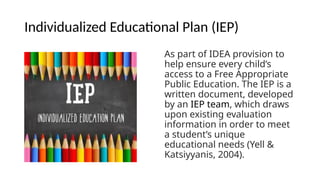 Individualized Educational Plan (IEP)
As part of IDEA provision to
help ensure every child’s
access to a Free Appropriate
Public Education. The IEP is a
written document, developed
by an IEP team, which draws
upon existing evaluation
information in order to meet
a student’s unique
educational needs (Yell &
Katsiyyanis, 2004).
 