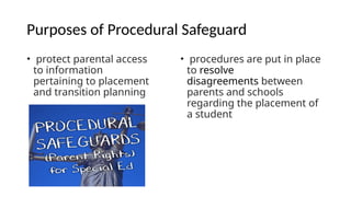 Purposes of Procedural Safeguard
• protect parental access
to information
pertaining to placement
and transition planning
• procedures are put in place
to resolve
disagreements between
parents and schools
regarding the placement of
a student
 