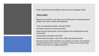 •IDEA: Individuals with Disabilities Education Act by Delgado (2020)
•What is IDEA?:
•
Approves and reinforces all aspects of the Education for All Handicapped
Children Act, which includes the following:
•
*Free and appropriate public education (FAPE)
•The least restrictive environment (LRE)
•Approved and appropriate accommodations and modifications during
assessments
•Individualized education plan (IEP).
•Parents have the right to view their child’s educational records.
•Parents must be informed before any changes are made in the student’s
educational placement, classes, or programs. Parents may counter their
child’s records and any changes placement.
 