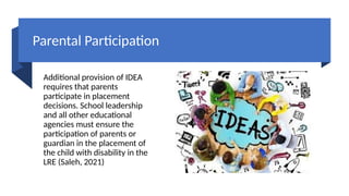 Parental Participation
Additional provision of IDEA
requires that parents
participate in placement
decisions. School leadership
and all other educational
agencies must ensure the
participation of parents or
guardian in the placement of
the child with disability in the
LRE (Saleh, 2021)
 