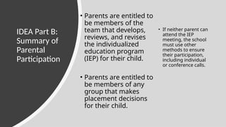 IDEA Part B:
Summary of
Parental
Participation
• Parents are entitled to
be members of the
team that develops,
reviews, and revises
the individualized
education program
(IEP) for their child.
• Parents are entitled to
be members of any
group that makes
placement decisions
for their child.
• If neither parent can
attend the IEP
meeting, the school
must use other
methods to ensure
their participation,
including individual
or conference calls.
 